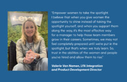 A photo of Valerie Van Namen on a blue background next to a block of text. The text reads: “Empower women to take the spotlight. I believe that when you give women the opportunity to shine instead of taking the spotlight yourself, and when you support them along the way, it's the most effective way for a manager to help those team members grow in their careers. Sometimes, we may not feel completely prepared until we're put in the spotlight, but that's when we truly learn. So, trust in the abilities of the women and people you've hired and allow them to rise.” Valerie Van Namen, LFA Integration and Product Development director